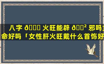 八字 🐕 火旺能辟 🌲 邪吗女命好吗「女性肝火旺戴什么首饰好」